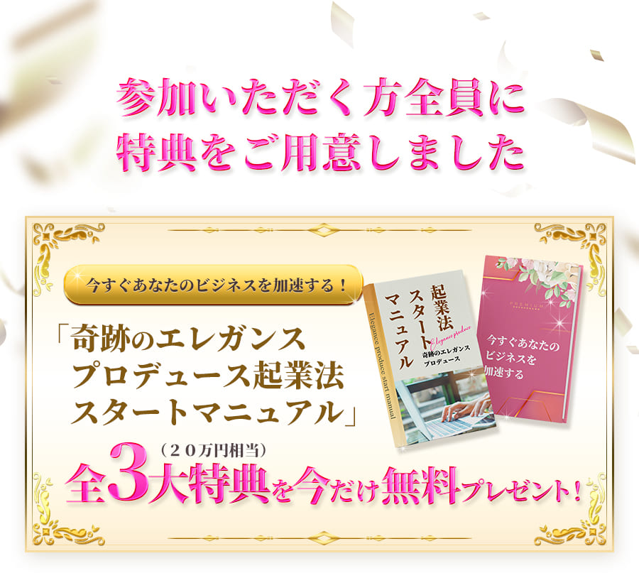 参加いただく方全員に特典をご用意しました今すぐあなたのビジネスを加速する！「奇跡のエレガンスプロデュース起業法スタートマニュアル」全3大特典（20万円相当）を今だけ無料プレゼント！